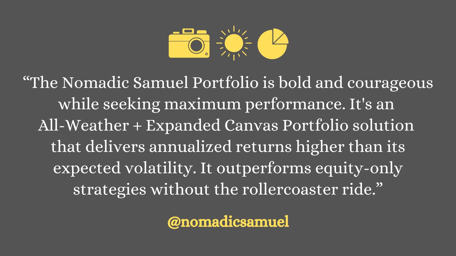 The Nomadic Samuel Portfolio is bold and courageous while seeking maximum performance. Its an all-weather + expanded canvas portfolio solution that delivers annualized returns higher than its expected volatility. It outperforms equity-only strategies without the rollercoaster ride.