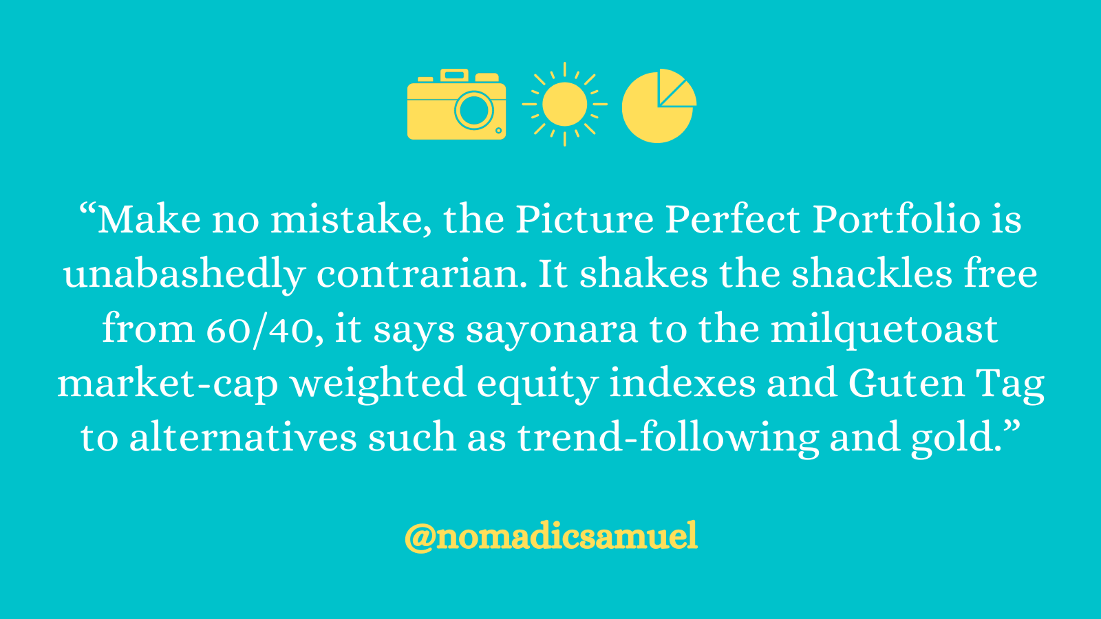 Picture Perfect Portfolio quote: "Make no mistake, the Picture Perfect Portfolio is unabashedly contrarian. It shakes the shackles free from 60/40, it says sayonara to the milquetoast market-cap weighted equity indexes and Guten Tag to alternatives such as trend-following and gold"