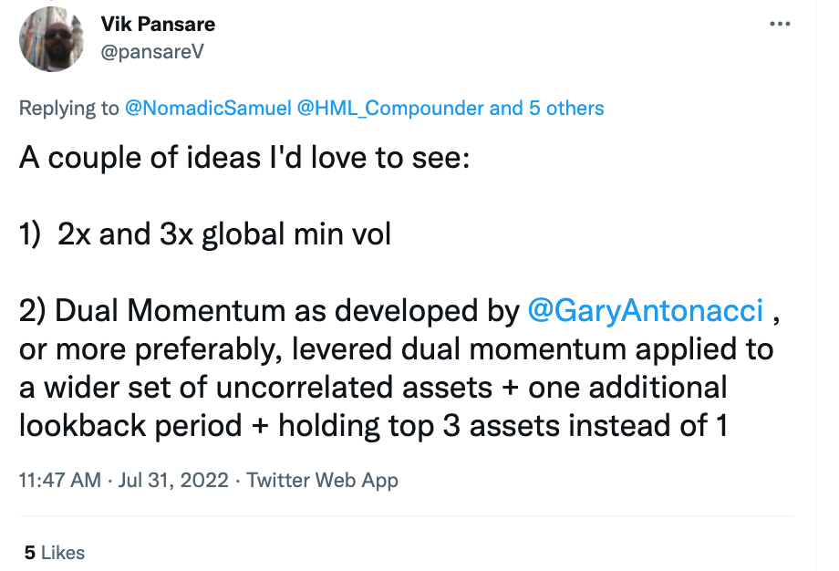 "A couple of ideas I'd love to see: 2X and 3X Global Min Vol Dual Momentum as developed by Gary Antonacci, or more preferably, levered dual momentum applied to a wider set of uncorrelated assets + one additional lookback period + holding top 3 assets instead of 1." @pansareV