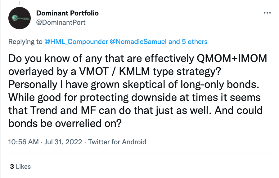 "Do you know of any that are effectively QMOM + IMOM overlayed by a VMOT / KMLM type strategy? Personally I have grown skeptical of long-only bonds. While good for protecting downside at times it seems that Trend and MF can do that just as well. And could bonds be over-relied on?"@DominantPort