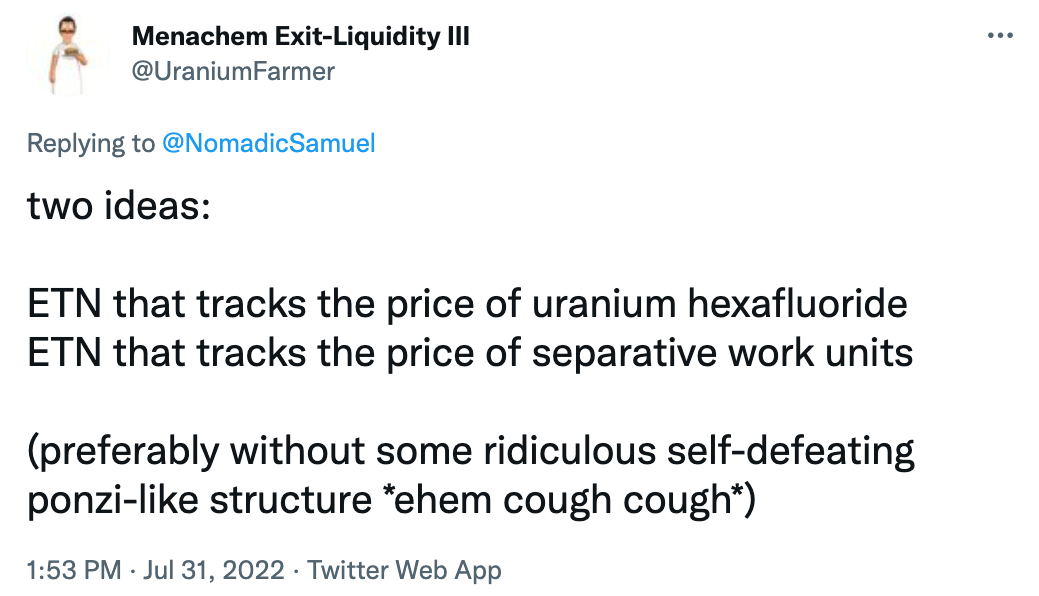 "two ideas: ETN that tracks the price of uranium hexafluoride ETN that tracks the price of separative work units (preferably without some ridiculous self-defeating ponzi-like structure *ehem cough cough*)" @UraniumFarmer