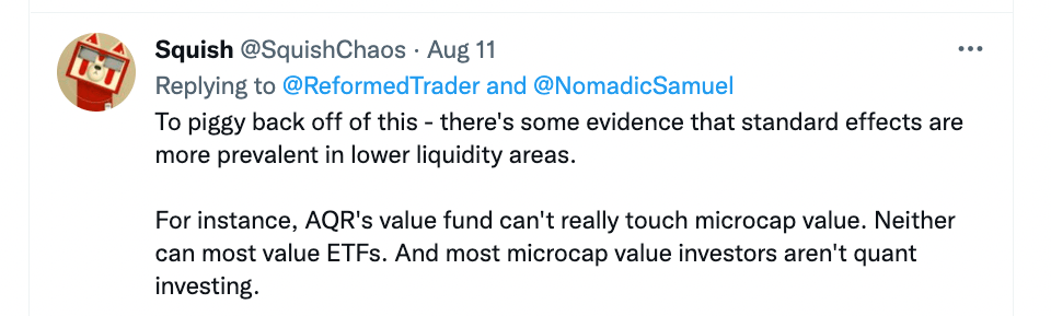 "To piggy back off of this - there's some evidence that standard effects are more prevalent in lower liquidity areas. For instance, AQR's value fund can't really touch microcap value. Neither can most value ETFS. And most microcap value investors aren't quant investing."