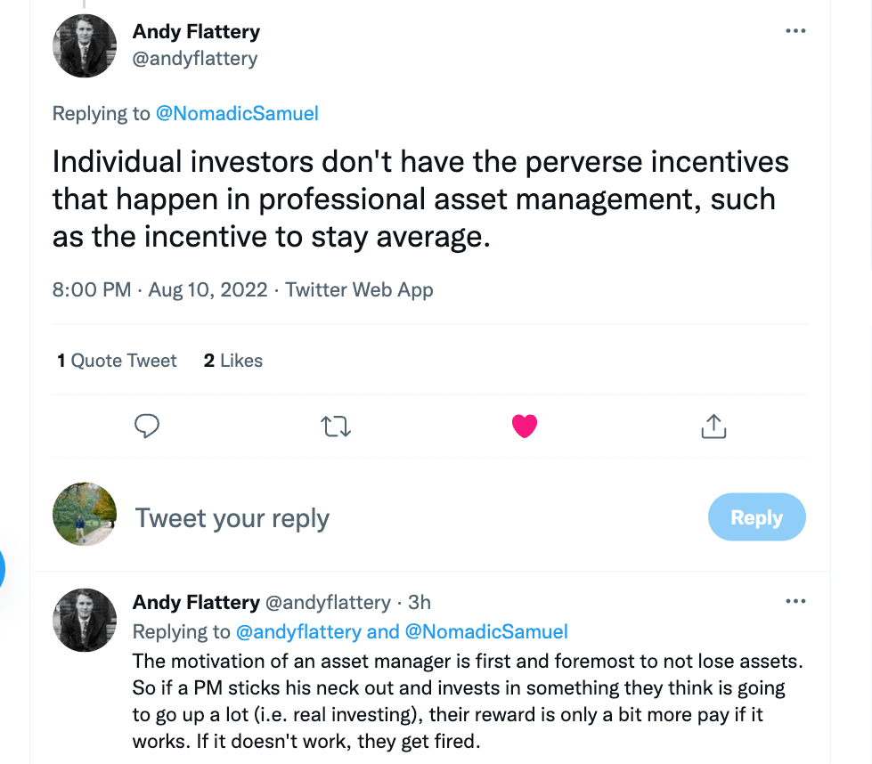 "Individual investors don't have the perverse incentives that happen in professional asset management, such as the incentive to stay average. The motivation of an asset manager is first and foremost to not lose assets. So if a PM sticks his neck out and invests in something they think is going to go up a lot (i.e. real investing) their reward is only a bit more pay if it works. If it doesn't work, they get fired." - @andyflattery of Simple Wealth Planning Kansas City and The Reformed Financial Advisor Podcast