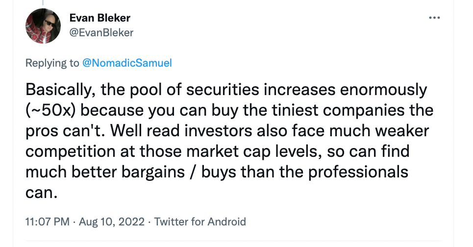 "Basically, the pool of securities increases enormously (~50x) because you can buy the tiniest companies the pros can't. Well read investors also face much weaker competition at those market cap levels, so can find much better bargains / buys than professionals can." - @EvanBleker of EvanBleker.com