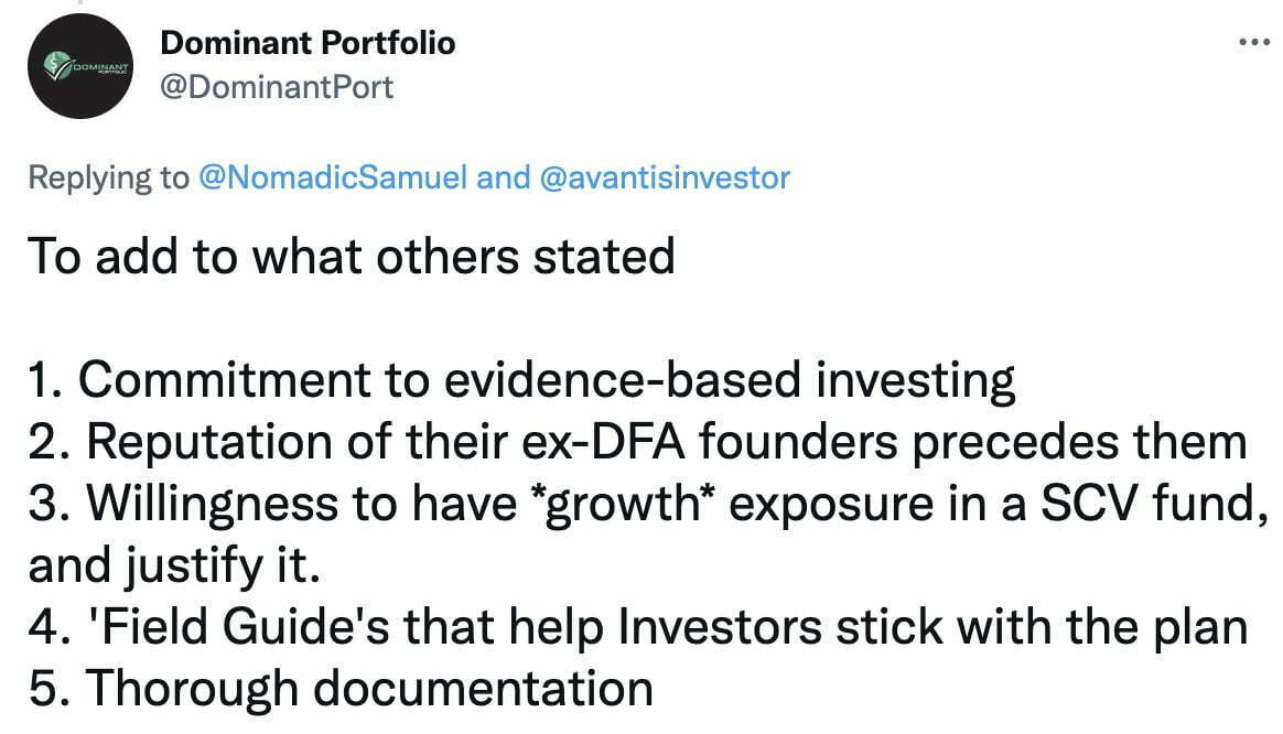 To add to what others stated:1. Commitment to evidence-based investing 2. Reputation of their ex-DFA founders precedes them 3. Willingness to have *growth* exposure in a SCV fund, and justify it. 4. 'Field Guide's that help Investors stick with the plan 5. Thorough documentation @DominantPort
